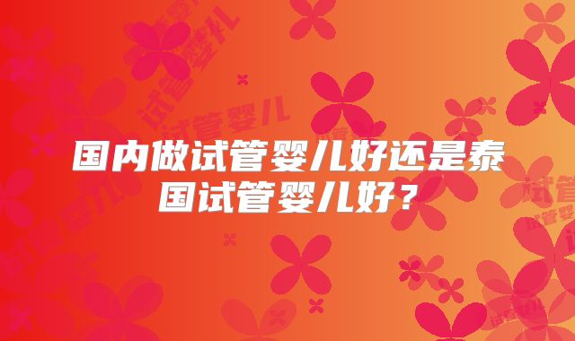 国内做试管婴儿好还是泰国试管婴儿好？