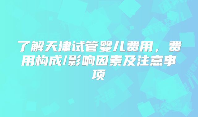 了解天津试管婴儿费用，费用构成/影响因素及注意事项