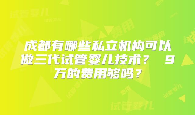 成都有哪些私立机构可以做三代试管婴儿技术? 9万的费用够吗?