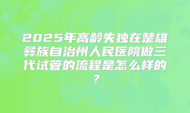 2025年高龄失独在楚雄彝族自治州人民医院做三代试管的流程是怎么样的?