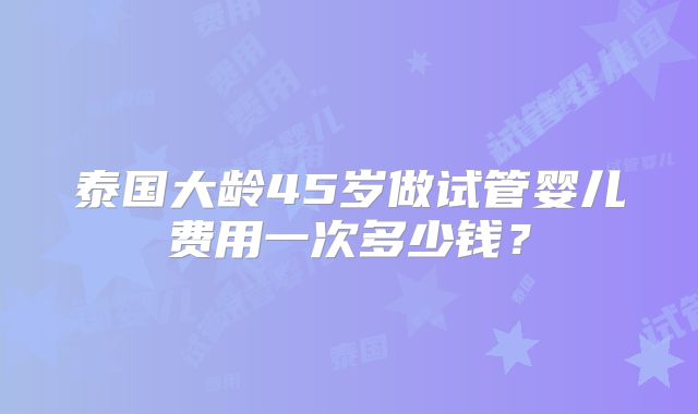 泰国大龄45岁做试管婴儿费用一次多少钱？