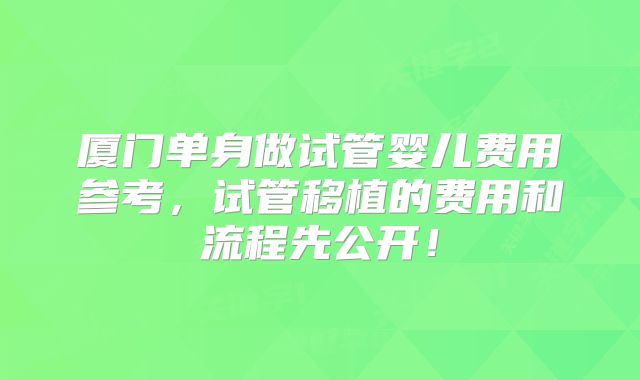 厦门单身做试管婴儿费用参考,试管移植的费用和流程先公开!