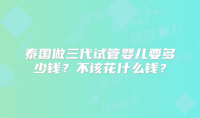泰国做三代试管婴儿要多少钱？不该花什么钱？