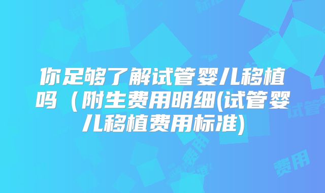 你足够了解试管婴儿移植吗(附生费用明细(试管婴儿移植费用标准)