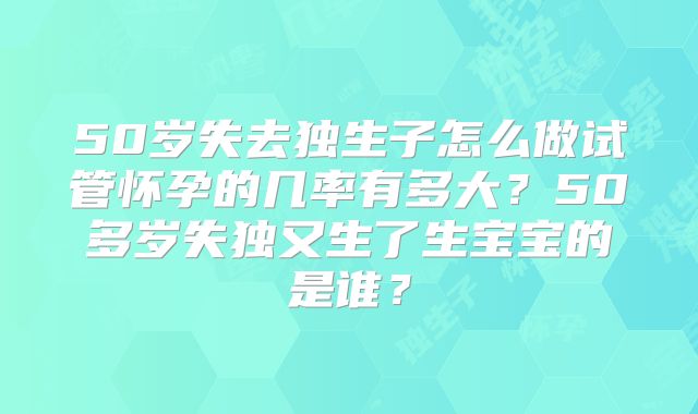 50岁失去独生子怎么做试管怀孕的几率有多大？50多岁失独又生了生宝宝的是谁？