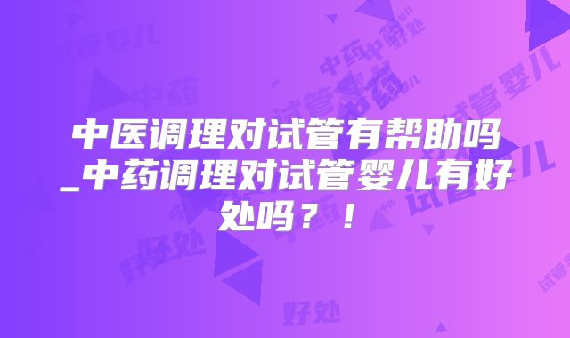中医调理对试管有帮助吗_中药调理对试管婴儿有好处吗?!