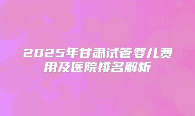 2025年甘肃试管婴儿费用及医院排名解析