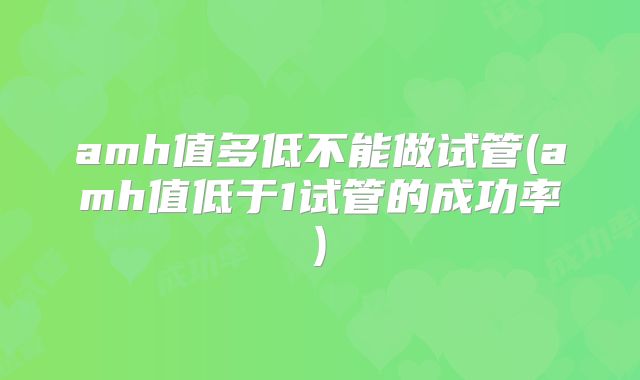 amh值多低不能做试管(amh值低于1试管的成功率)