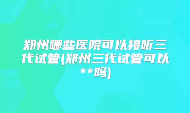 郑州哪些医院可以接听三代试管(郑州三代试管可以**吗)