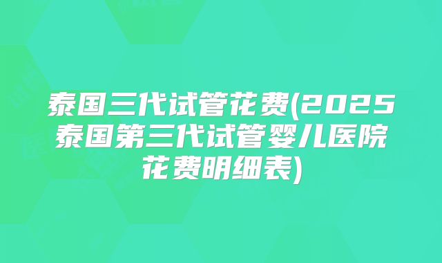 泰国三代试管花费(2025泰国第三代试管婴儿医院花费明细表)