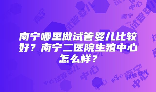 南宁哪里做试管婴儿比较好?南宁二医院生殖中心怎么样?