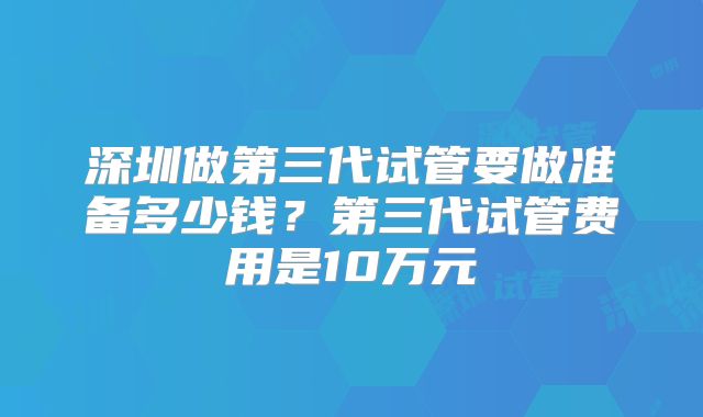 深圳做第三代试管要做准备多少钱?第三代试管费用是10万元