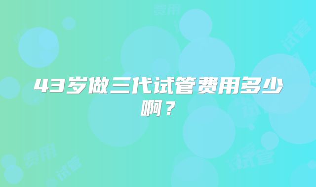 43岁做三代试管费用多少啊?