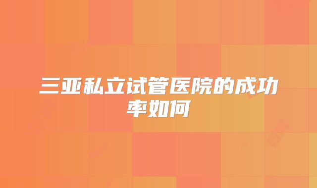三亚私立试管医院的成功率如何
