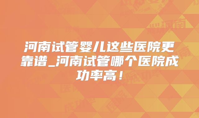 河南试管婴儿这些医院更靠谱_河南试管哪个医院成功率高！