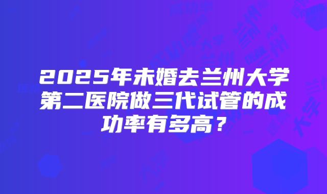 2025年未婚去兰州大学第二医院做三代试管的成功率有多高?