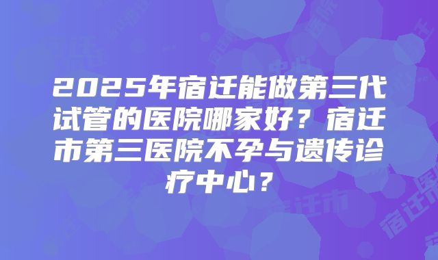 2025年宿迁能做第三代试管的医院哪家好？宿迁市第三医院不孕与遗传诊疗中心？