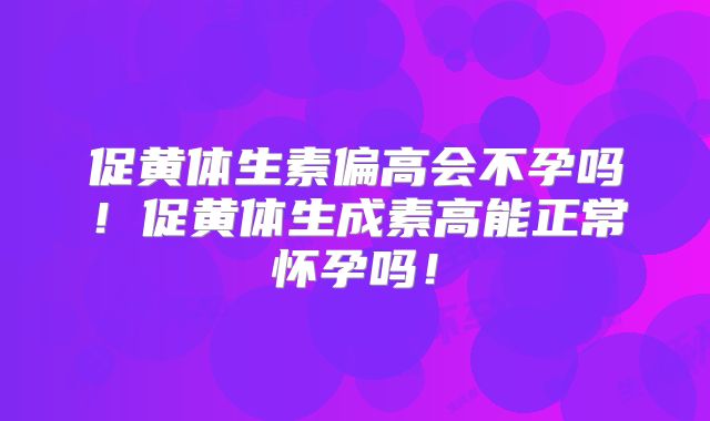 促黄体生素偏高会不孕吗!促黄体生成素高能正常怀孕吗!