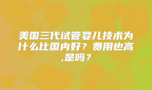 美国三代试管婴儿技术为什么比国内好？费用也高,是吗？