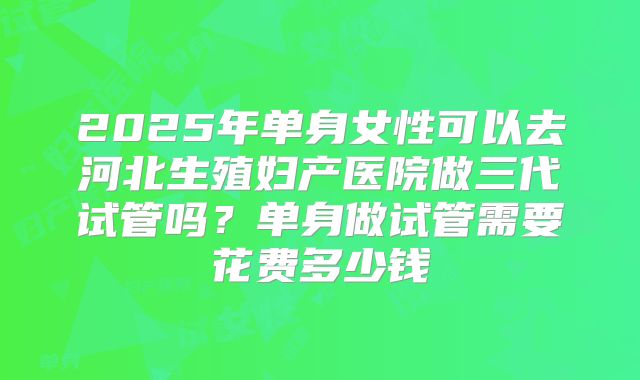 2025年单身女性可以去河北生殖妇产医院做三代试管吗？单身做试管需要花费多少钱