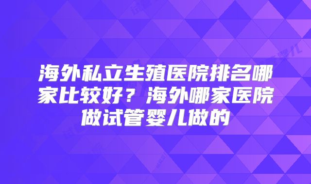 海外私立生殖医院排名哪家比较好?海外哪家医院做试管婴儿做的