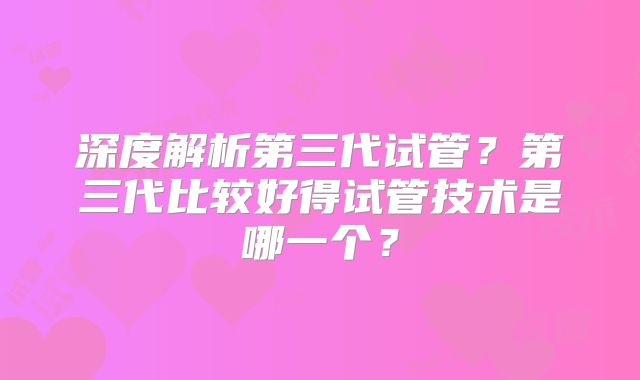 深度解析第三代试管？第三代比较好得试管技术是哪一个？