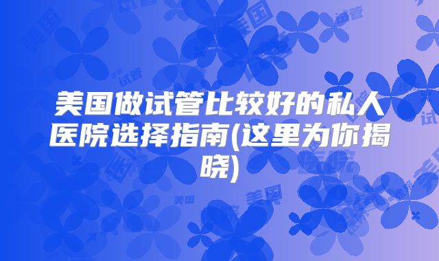 美国做试管比较好的私人医院选择指南(这里为你揭晓)