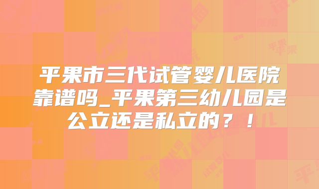平果市三代试管婴儿医院靠谱吗_平果第三幼儿园是公立还是私立的？！