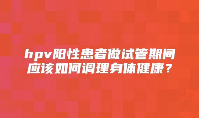 hpv阳性患者做试管期间应该如何调理身体健康?