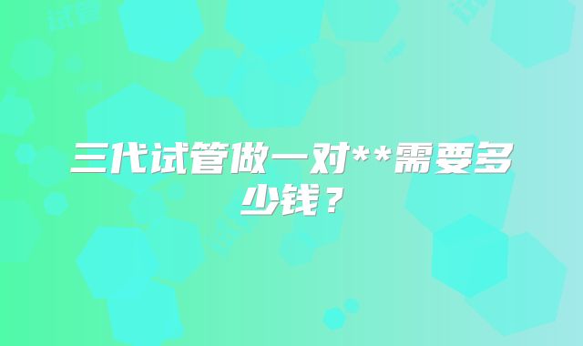 三代试管做一对**需要多少钱?