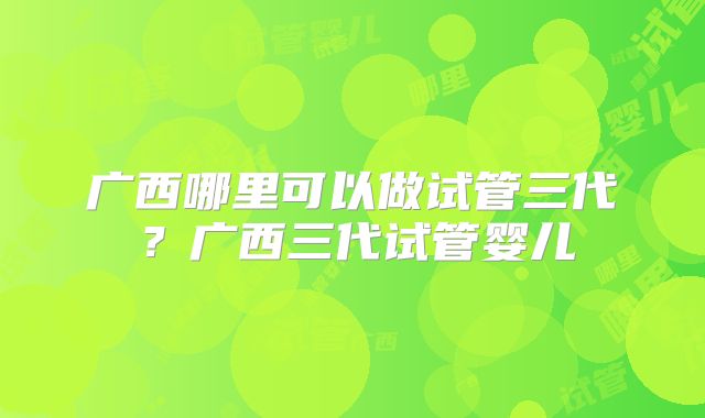广西哪里可以做试管三代？广西三代试管婴儿
