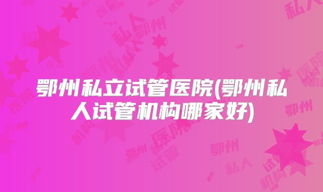 鄂州私立试管医院(鄂州私人试管机构哪家好)