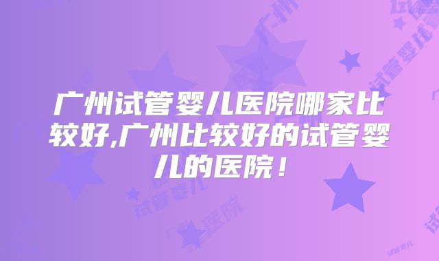 广州试管婴儿医院哪家比较好,广州比较好的试管婴儿的医院!