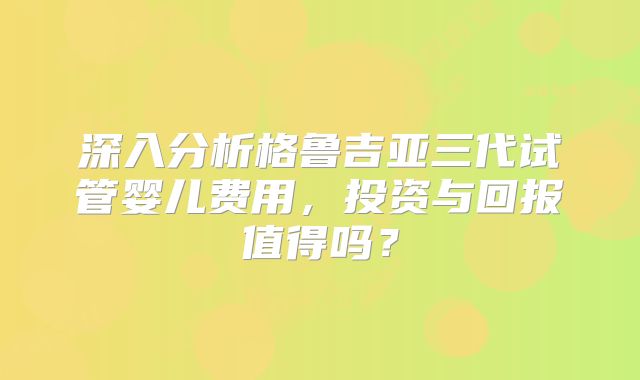 深入分析格鲁吉亚三代试管婴儿费用，投资与回报值得吗？