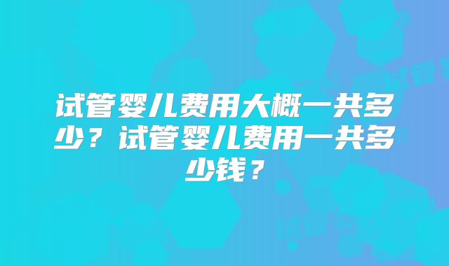 试管婴儿费用大概一共多少?试管婴儿费用一共多少钱?