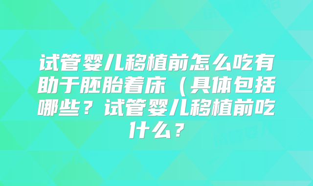 试管婴儿移植前怎么吃有助于胚胎着床(具体包括哪些?试管婴儿移植前吃什么?