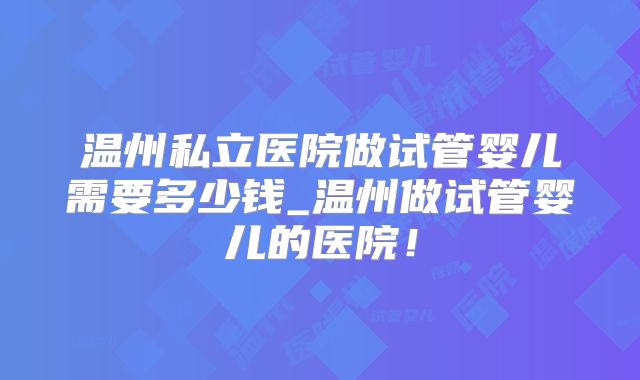 温州私立医院做试管婴儿需要多少钱_温州做试管婴儿的医院！