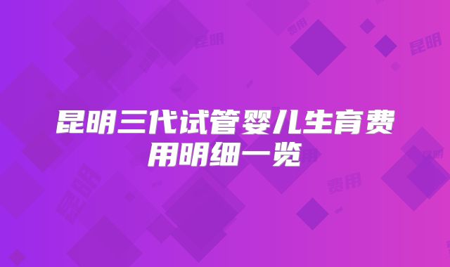 昆明三代试管婴儿生育费用明细一览