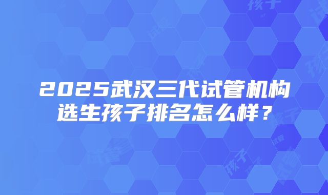 2025武汉三代试管机构选生孩子排名怎么样?