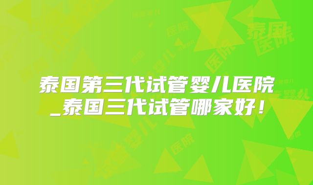 泰国第三代试管婴儿医院_泰国三代试管哪家好！