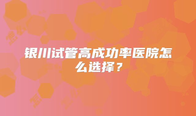 银川试管高成功率医院怎么选择?