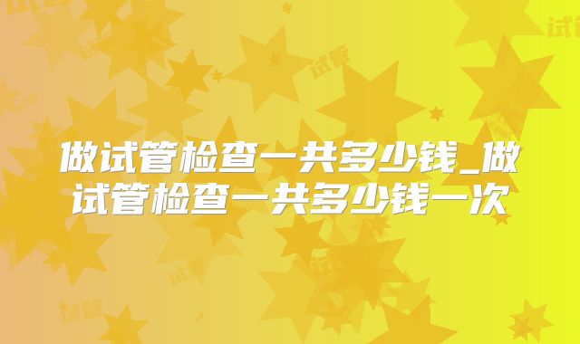 做试管检查一共多少钱_做试管检查一共多少钱一次