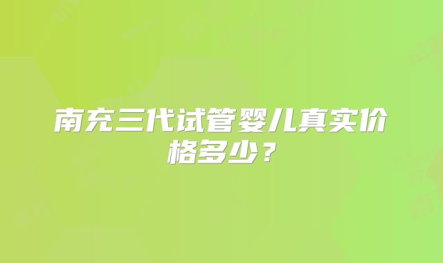 南充三代试管婴儿真实价格多少?