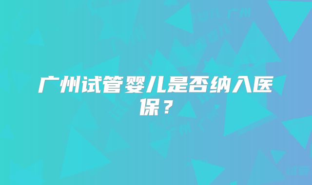 广州试管婴儿是否纳入医保？