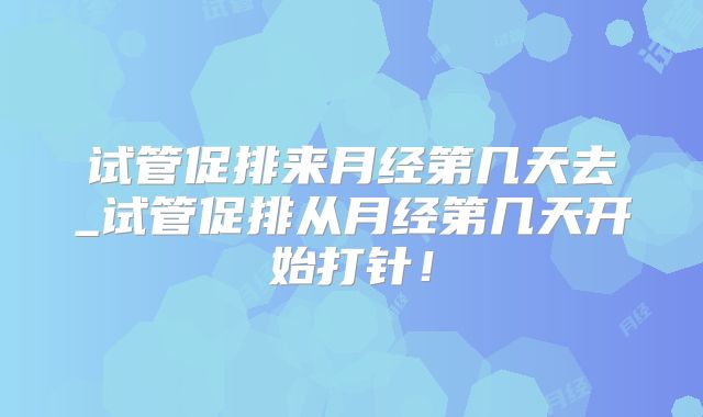 试管促排来月经第几天去_试管促排从月经第几天开始打针!