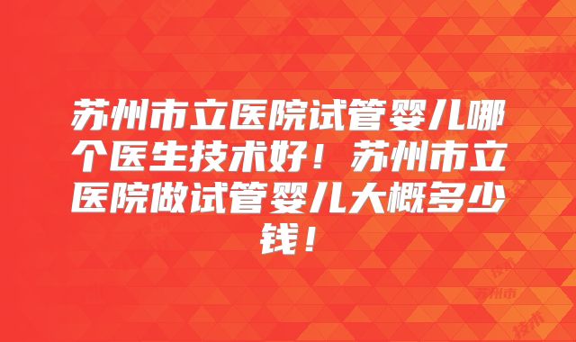 苏州市立医院试管婴儿哪个医生技术好！苏州市立医院做试管婴儿大概多少钱！
