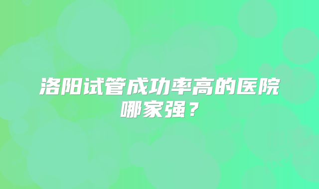 洛阳试管成功率高的医院哪家强？