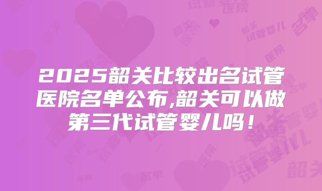 2025韶关比较出名试管医院名单公布,韶关可以做第三代试管婴儿吗!