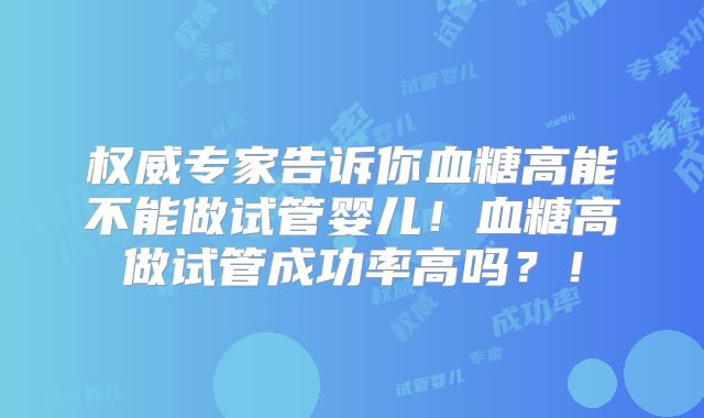 权威专家告诉你血糖高能不能做试管婴儿！血糖高做试管成功率高吗？！
