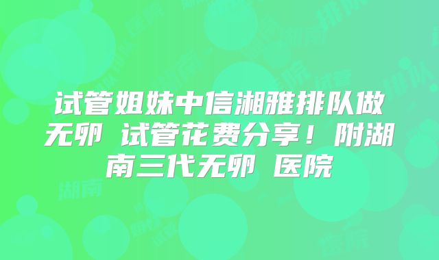 试管姐妹中信湘雅排队做无卵�试管花费分享！附湖南三代无卵�医院